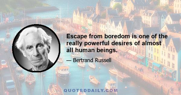 Escape from boredom is one of the really powerful desires of almost all human beings.