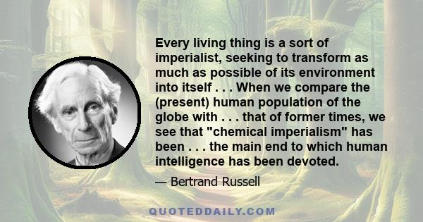 Every living thing is a sort of imperialist, seeking to transform as much as possible of its environment into itself . . . When we compare the (present) human population of the globe with . . . that of former times, we