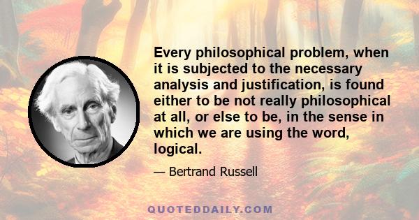 Every philosophical problem, when it is subjected to the necessary analysis and justification, is found either to be not really philosophical at all, or else to be, in the sense in which we are using the word, logical.