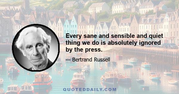 Every sane and sensible and quiet thing we do is absolutely ignored by the press.