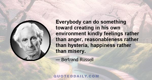 Everybody can do something toward creating in his own environment kindly feelings rather than anger, reasonableness rather than hysteria, happiness rather than misery.