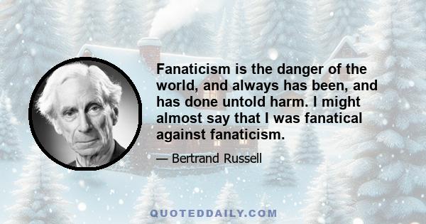 Fanaticism is the danger of the world, and always has been, and has done untold harm. I might almost say that I was fanatical against fanaticism.