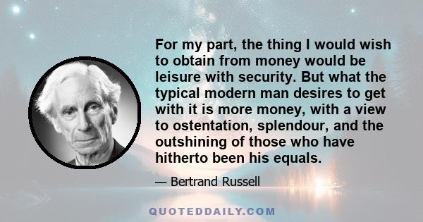 For my part, the thing I would wish to obtain from money would be leisure with security. But what the typical modern man desires to get with it is more money, with a view to ostentation, splendour, and the outshining of 