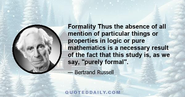 Formality Thus the absence of all mention of particular things or properties in logic or pure mathematics is a necessary result of the fact that this study is, as we say, purely formal.