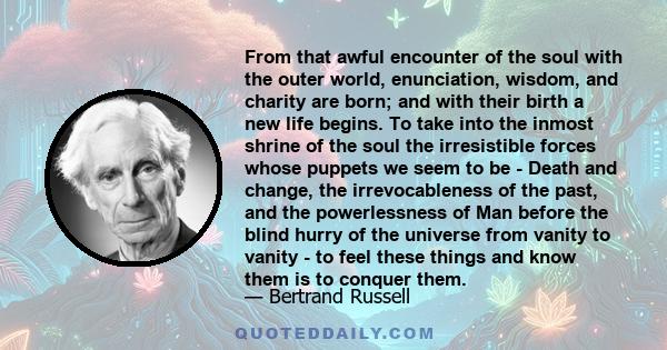 From that awful encounter of the soul with the outer world, enunciation, wisdom, and charity are born; and with their birth a new life begins. To take into the inmost shrine of the soul the irresistible forces whose