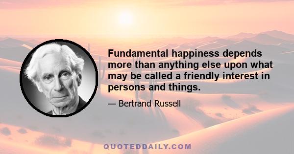 Fundamental happiness depends more than anything else upon what may be called a friendly interest in persons and things.