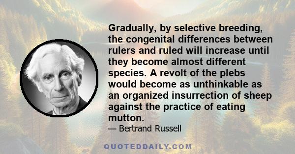 Gradually, by selective breeding, the congenital differences between rulers and ruled will increase until they become almost different species. A revolt of the plebs would become as unthinkable as an organized