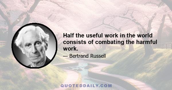 Half the useful work in the world consists of combating the harmful work.