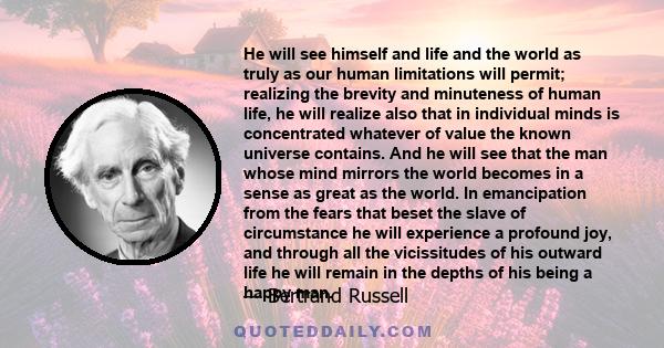 He will see himself and life and the world as truly as our human limitations will permit; realizing the brevity and minuteness of human life, he will realize also that in individual minds is concentrated whatever of