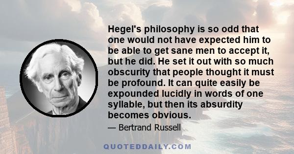 Hegel's philosophy is so odd that one would not have expected him to be able to get sane men to accept it, but he did. He set it out with so much obscurity that people thought it must be profound. It can quite easily be 