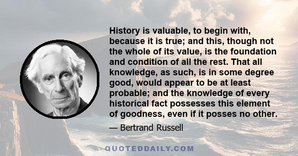 History is valuable, to begin with, because it is true; and this, though not the whole of its value, is the foundation and condition of all the rest. That all knowledge, as such, is in some degree good, would appear to