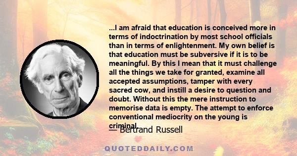 ...I am afraid that education is conceived more in terms of indoctrination by most school officials than in terms of enlightenment. My own belief is that education must be subversive if it is to be meaningful. By this I 