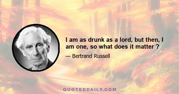 I am as drunk as a lord, but then, I am one, so what does it matter ?