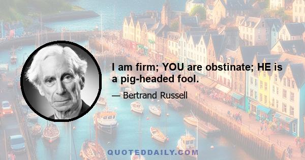 I am firm; YOU are obstinate; HE is a pig-headed fool.