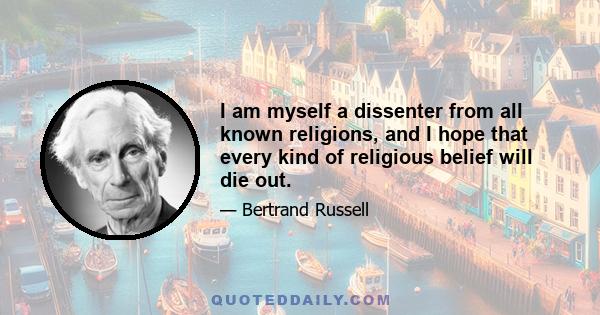 I am myself a dissenter from all known religions, and I hope that every kind of religious belief will die out.