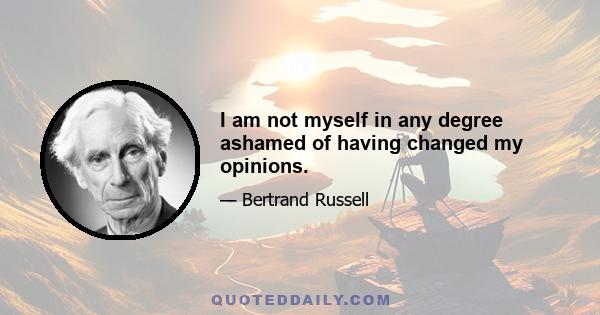 I am not myself in any degree ashamed of having changed my opinions.