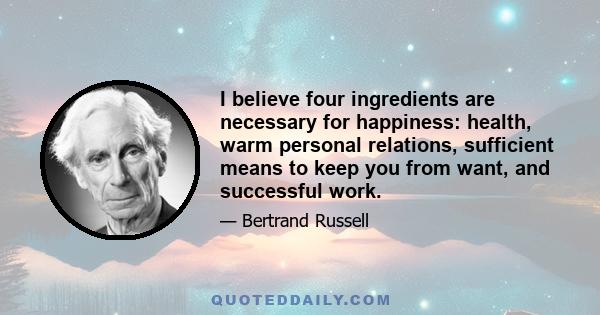 I believe four ingredients are necessary for happiness: health, warm personal relations, sufficient means to keep you from want, and successful work.