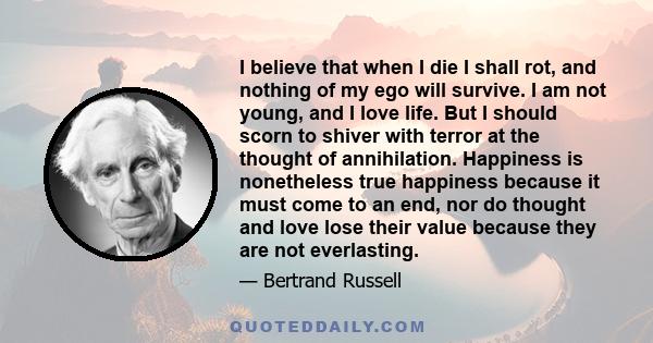 I believe that when I die I shall rot, and nothing of my ego will survive. I am not young, and I love life. But I should scorn to shiver with terror at the thought of annihilation. Happiness is nonetheless true