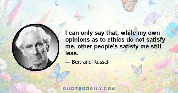 I can only say that, while my own opinions as to ethics do not satisfy me, other people's satisfy me still less.