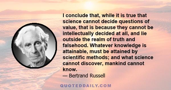 I conclude that, while it is true that science cannot decide questions of value, that is because they cannot be intellectually decided at all, and lie outside the realm of truth and falsehood. Whatever knowledge is