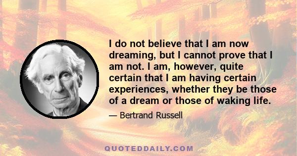 I do not believe that I am now dreaming, but I cannot prove that I am not. I am, however, quite certain that I am having certain experiences, whether they be those of a dream or those of waking life.