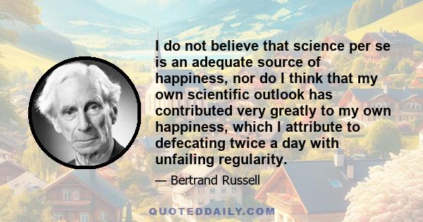 I do not believe that science per se is an adequate source of happiness, nor do I think that my own scientific outlook has contributed very greatly to my own happiness, which I attribute to defecating twice a day with