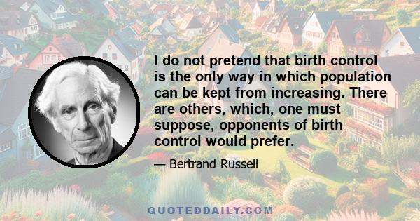 I do not pretend that birth control is the only way in which population can be kept from increasing. There are others, which, one must suppose, opponents of birth control would prefer.