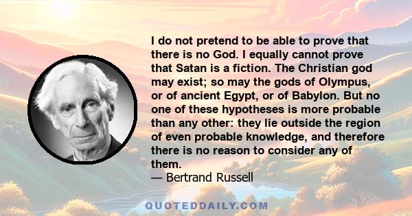 I do not pretend to be able to prove that there is no God. I equally cannot prove that Satan is a fiction. The Christian god may exist; so may the gods of Olympus, or of ancient Egypt, or of Babylon. But no one of these 