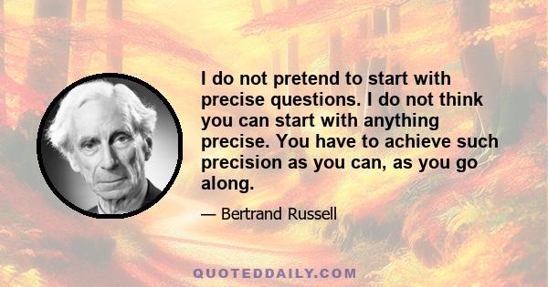 I do not pretend to start with precise questions. I do not think you can start with anything precise. You have to achieve such precision as you can, as you go along.