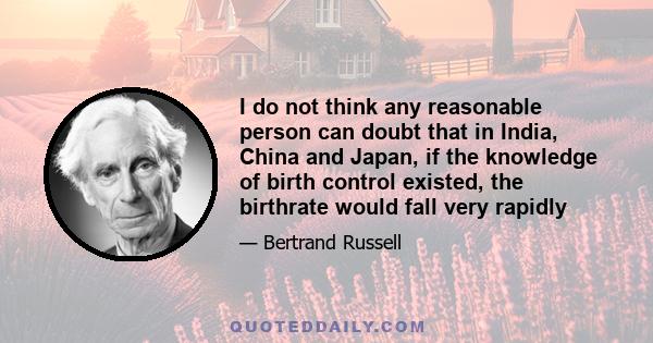 I do not think any reasonable person can doubt that in India, China and Japan, if the knowledge of birth control existed, the birthrate would fall very rapidly