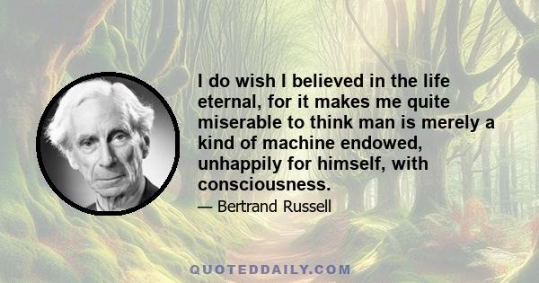 I do wish I believed in the life eternal, for it makes me quite miserable to think man is merely a kind of machine endowed, unhappily for himself, with consciousness.