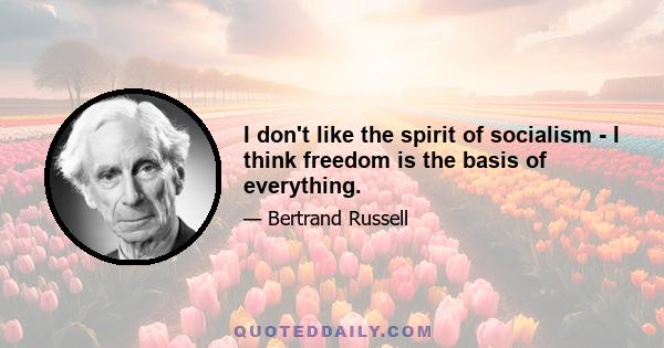 I don't like the spirit of socialism - I think freedom is the basis of everything.