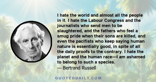 I hate the world and almost all the people in it. I hate the Labour Congress and the journalists who send men to be slaughtered, and the fathers who feel a smug pride when their sons are killed, and even the pacifists