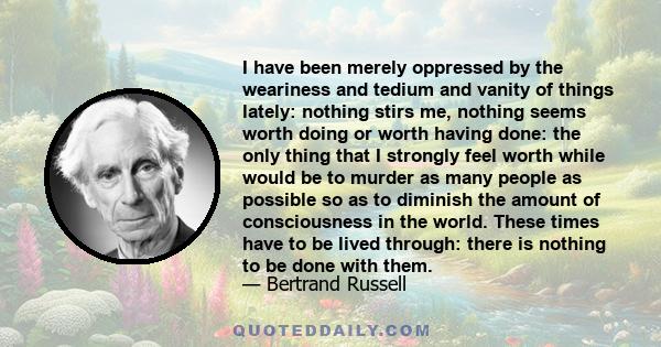 I have been merely oppressed by the weariness and tedium and vanity of things lately: nothing stirs me, nothing seems worth doing or worth having done: the only thing that I strongly feel worth while would be to murder