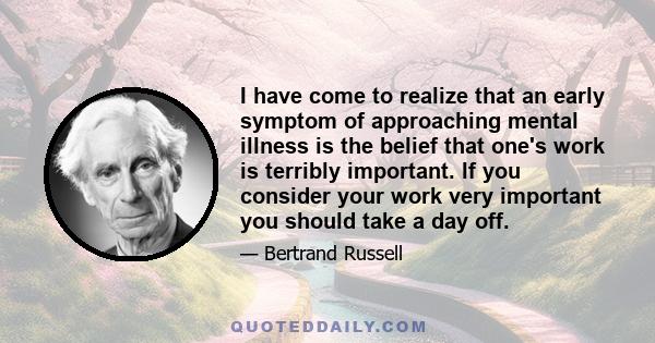 I have come to realize that an early symptom of approaching mental illness is the belief that one's work is terribly important. If you consider your work very important you should take a day off.