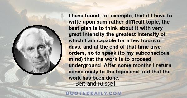 I have found, for example, that if I have to write upon sum rather difficult topic, the best plan is to think about it with very great intensity-the greatest intensity of which I am capable-for a few hours or days, and