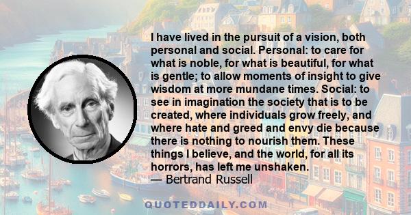 I have lived in the pursuit of a vision, both personal and social. Personal: to care for what is noble, for what is beautiful, for what is gentle; to allow moments of insight to give wisdom at more mundane times.