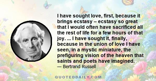 I have sought love, first, because it brings ecstasy – ecstasy so great that I would often have sacrificed all the rest of life for a few hours of that joy. ... I have sought it, finally, because in the union of love I