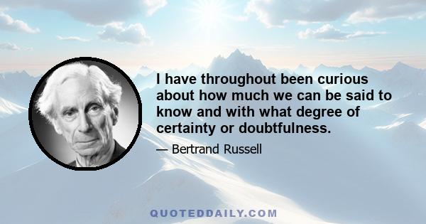 I have throughout been curious about how much we can be said to know and with what degree of certainty or doubtfulness.