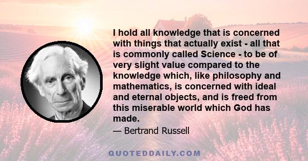 I hold all knowledge that is concerned with things that actually exist - all that is commonly called Science - to be of very slight value compared to the knowledge which, like philosophy and mathematics, is concerned