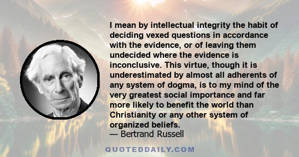 I mean by intellectual integrity the habit of deciding vexed questions in accordance with the evidence, or of leaving them undecided where the evidence is inconclusive. This virtue, though it is underestimated by almost 