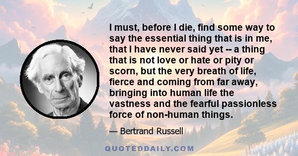 I must, before I die, find some way to say the essential thing that is in me, that I have never said yet -- a thing that is not love or hate or pity or scorn, but the very breath of life, fierce and coming from far