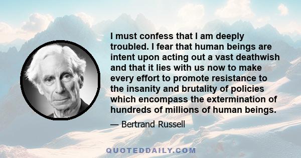 I must confess that I am deeply troubled. I fear that human beings are intent upon acting out a vast deathwish and that it lies with us now to make every effort to promote resistance to the insanity and brutality of