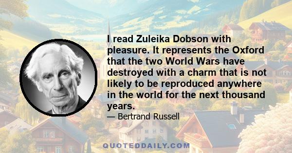 I read Zuleika Dobson with pleasure. It represents the Oxford that the two World Wars have destroyed with a charm that is not likely to be reproduced anywhere in the world for the next thousand years.