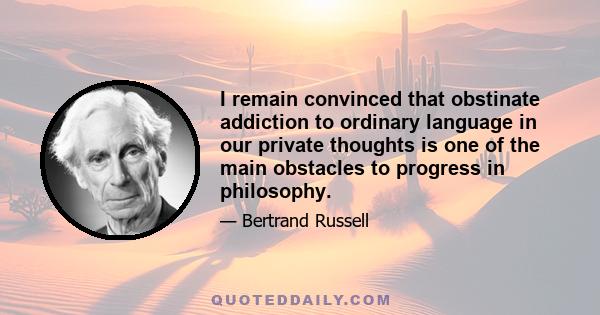 I remain convinced that obstinate addiction to ordinary language in our private thoughts is one of the main obstacles to progress in philosophy.