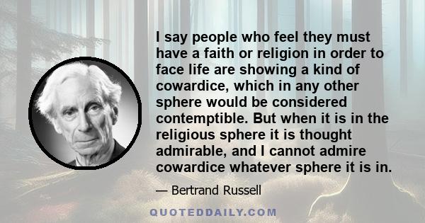 I say people who feel they must have a faith or religion in order to face life are showing a kind of cowardice, which in any other sphere would be considered contemptible. But when it is in the religious sphere it is