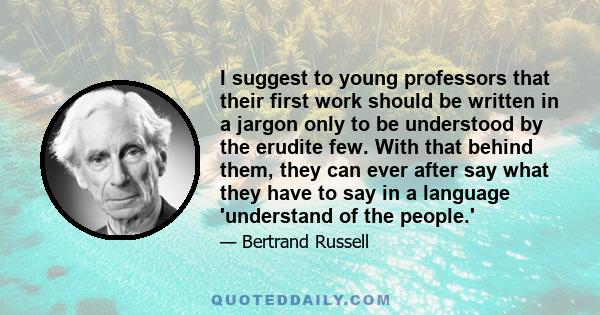 I suggest to young professors that their first work should be written in a jargon only to be understood by the erudite few. With that behind them, they can ever after say what they have to say in a language 'understand