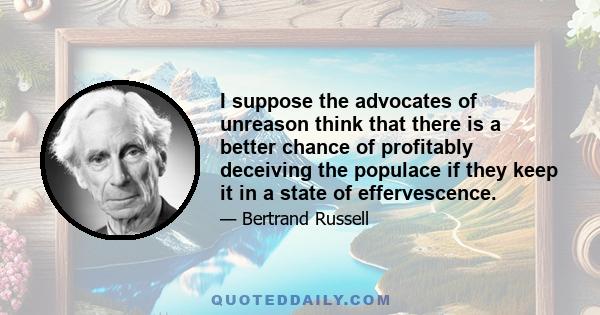 I suppose the advocates of unreason think that there is a better chance of profitably deceiving the populace if they keep it in a state of effervescence.