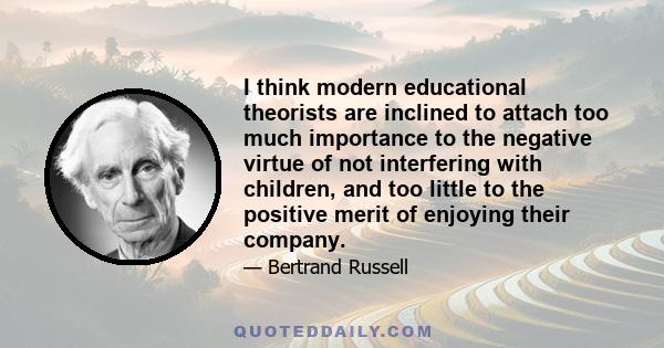 I think modern educational theorists are inclined to attach too much importance to the negative virtue of not interfering with children, and too little to the positive merit of enjoying their company.