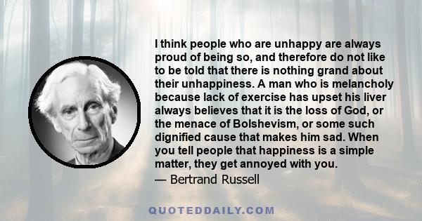 I think people who are unhappy are always proud of being so, and therefore do not like to be told that there is nothing grand about their unhappiness. A man who is melancholy because lack of exercise has upset his liver 